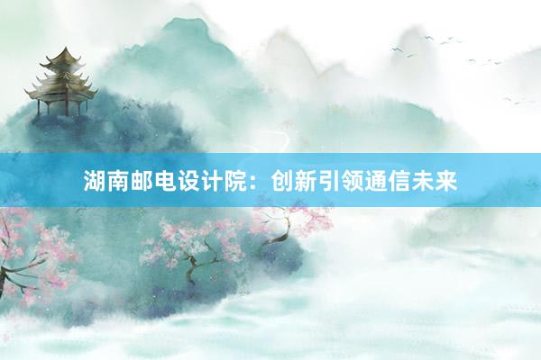 湖南邮电设计院：创新引领通信未来