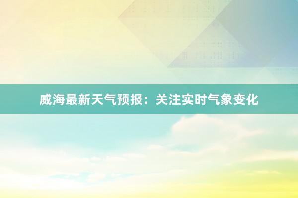 威海最新天气预报：关注实时气象变化